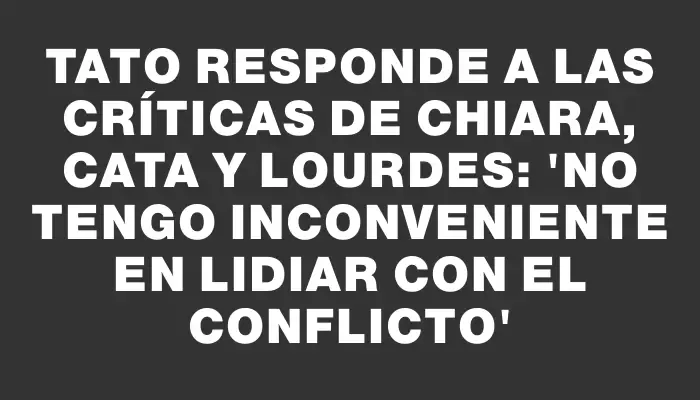 Tato responde a las críticas de Chiara, Cata y Lourdes: 'No tengo inconveniente en lidiar con el conflicto'
