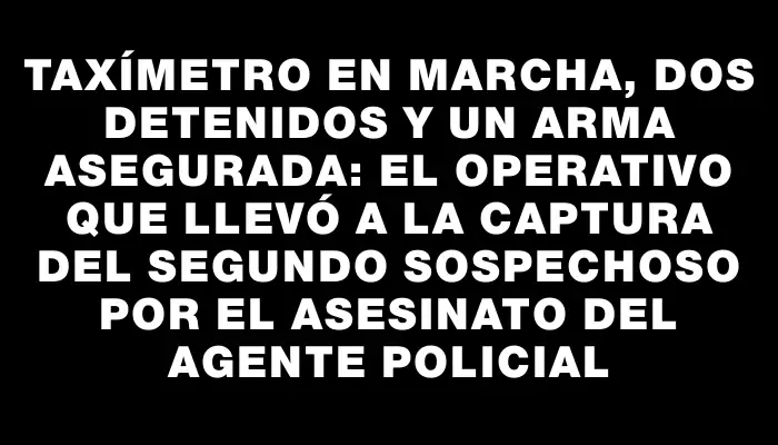 Taxímetro en marcha, dos detenidos y un arma asegurada: el operativo que llevó a la captura del segundo sospechoso por el asesinato del agente policial