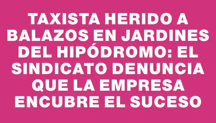 Taxista herido a balazos en Jardines del Hipódromo: el sindicato denuncia que la empresa encubre el suceso