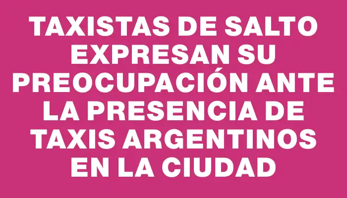 Taxistas de Salto expresan su preocupación ante la presencia de taxis argentinos en la ciudad