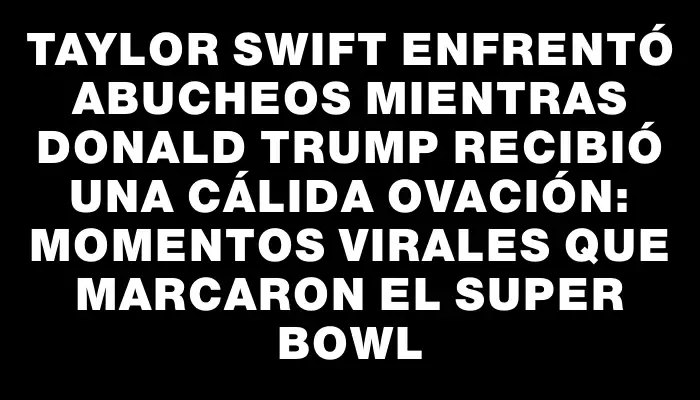 Taylor Swift enfrentó abucheos mientras Donald Trump recibió una cálida ovación: momentos virales que marcaron el Super Bowl