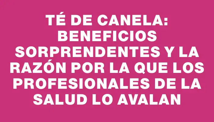 Té de canela: beneficios sorprendentes y la razón por la que los profesionales de la salud lo avalan