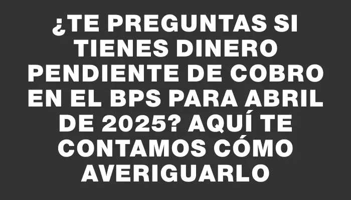 ¿Te preguntas si tienes dinero pendiente de cobro en el Bps para abril de 2025? Aquí te contamos cómo averiguarlo