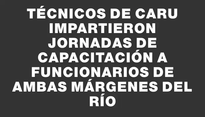 Técnicos de Caru impartieron jornadas de capacitación a funcionarios de ambas márgenes del río