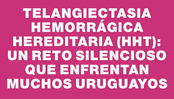 Telangiectasia Hemorrágica Hereditaria (hht): un reto silencioso que enfrentan muchos uruguayos