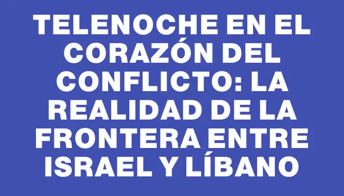 Telenoche en el corazón del conflicto: la realidad de la frontera entre Israel y Líbano