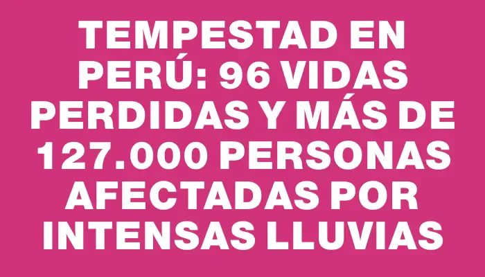 Tempestad en Perú: 96 vidas perdidas y más de 127.000 personas afectadas por intensas lluvias