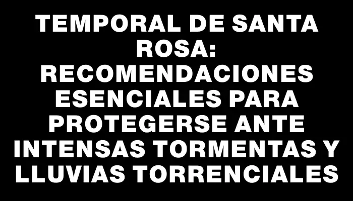 Temporal de Santa Rosa: recomendaciones esenciales para protegerse ante intensas tormentas y lluvias torrenciales