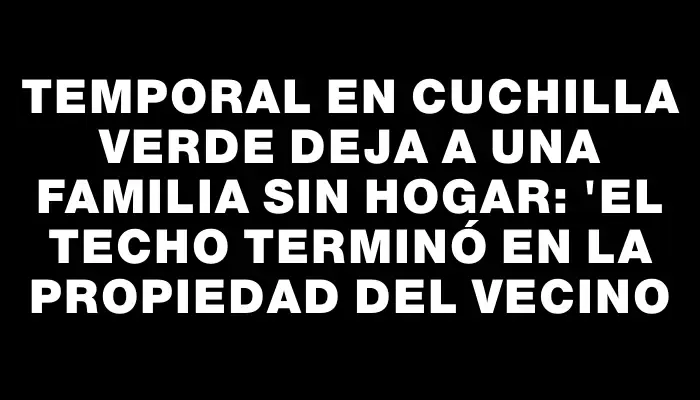 Temporal en Cuchilla Verde deja a una familia sin hogar: "El techo terminó en la propiedad del vecino