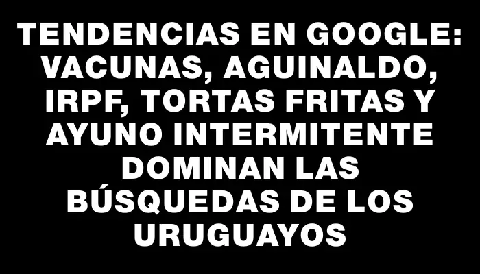 Tendencias en Google: Vacunas, aguinaldo, Irpf, tortas fritas y ayuno intermitente dominan las búsquedas de los uruguayos