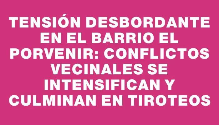 Tensión desbordante en el barrio El Porvenir: conflictos vecinales se intensifican y culminan en tiroteos