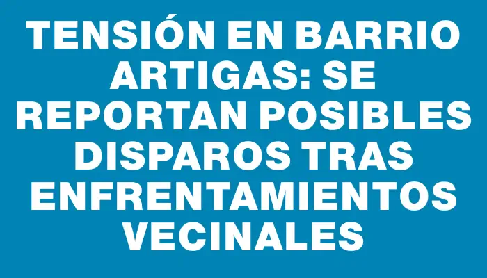 Tensión en barrio Artigas: se reportan posibles disparos tras enfrentamientos vecinales