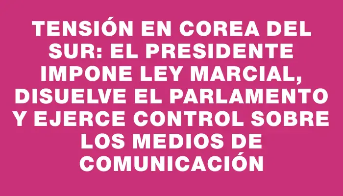 Tensión en Corea del Sur: El presidente impone ley marcial, disuelve el Parlamento y ejerce control sobre los medios de comunicación