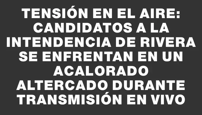 Tensión en el aire: Candidatos a la Intendencia de Rivera se enfrentan en un acalorado altercado durante transmisión en vivo