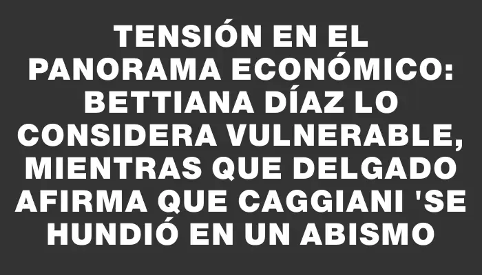 Tensión en el panorama económico: Bettiana Díaz lo considera vulnerable, mientras que Delgado afirma que Caggiani "se hundió en un abismo