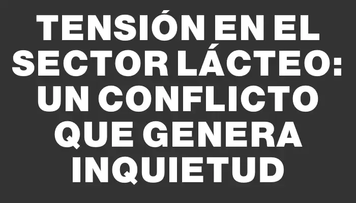 Tensión en el sector lácteo: un conflicto que genera inquietud