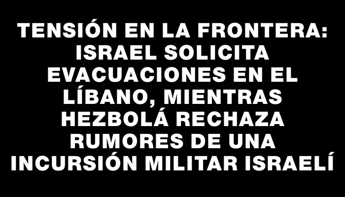 Tensión en la frontera: Israel solicita evacuaciones en el Líbano, mientras Hezbolá rechaza rumores de una incursión militar israelí