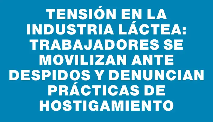 Tensión en la industria láctea: trabajadores se movilizan ante despidos y denuncian prácticas de hostigamiento