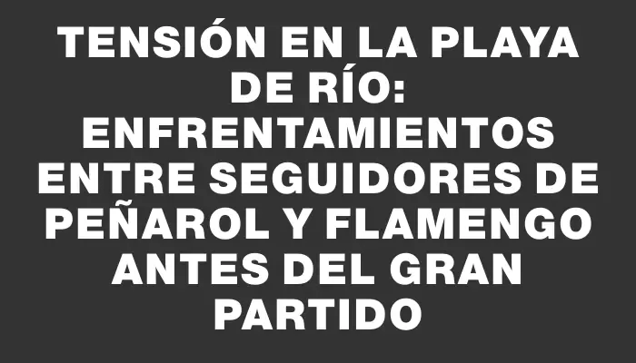 Tensión en la playa de Río: enfrentamientos entre seguidores de Peñarol y Flamengo antes del gran partido