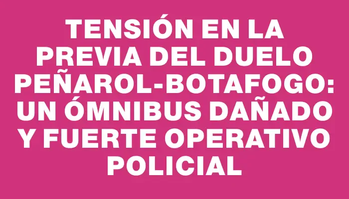 Tensión en la previa del duelo Peñarol-Botafogo: un ómnibus dañado y fuerte operativo policial