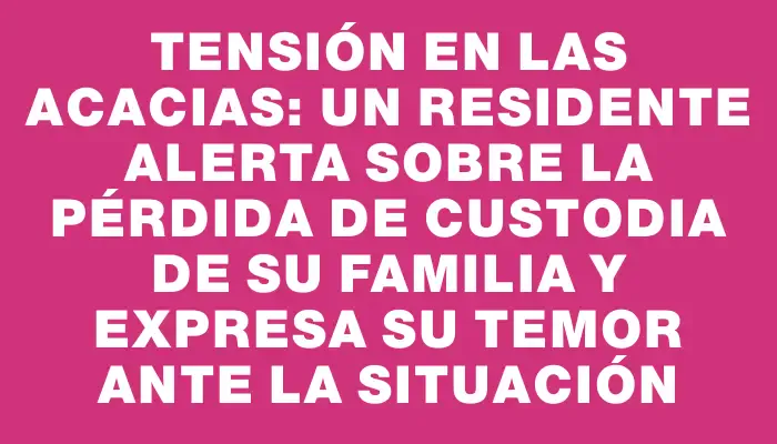 Tensión en Las Acacias: un residente alerta sobre la pérdida de custodia de su familia y expresa su temor ante la situación
