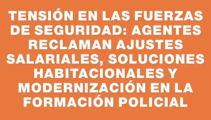 Tensión en las fuerzas de seguridad: agentes reclaman ajustes salariales, soluciones habitacionales y modernización en la formación policial