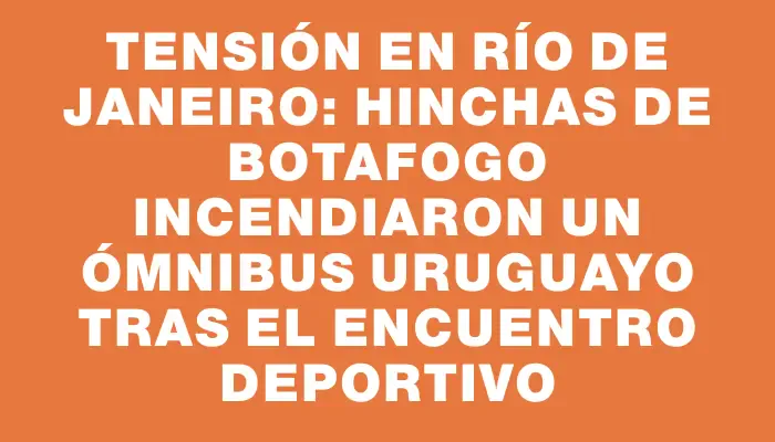 Tensión en Río de Janeiro: hinchas de Botafogo incendiaron un ómnibus uruguayo tras el encuentro deportivo