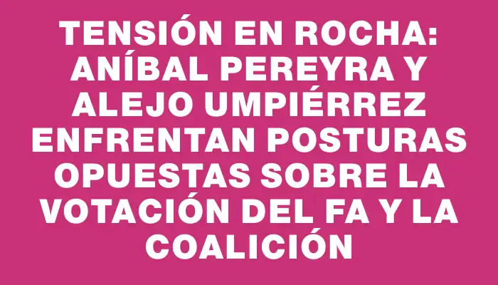 Tensión en Rocha: Aníbal Pereyra y Alejo Umpiérrez enfrentan posturas opuestas sobre la votación del Fa y la coalición