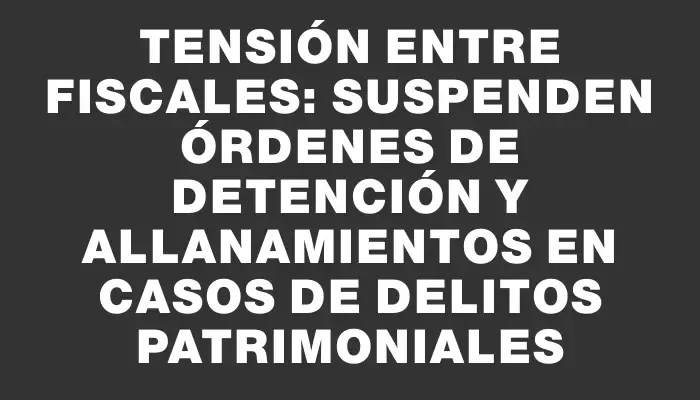 Tensión entre fiscales: suspenden órdenes de detención y allanamientos en casos de delitos patrimoniales