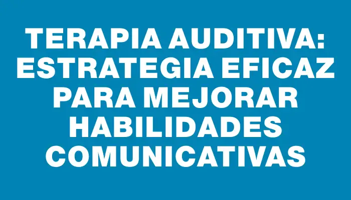 Terapia auditiva: Estrategia eficaz para mejorar habilidades comunicativas