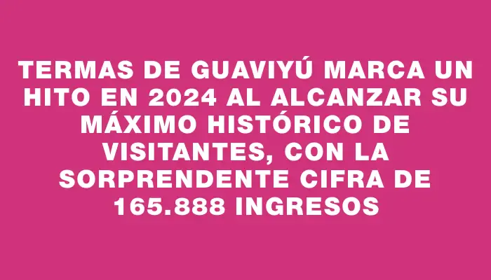 Termas de Guaviyú marca un hito en 2024 al alcanzar su máximo histórico de visitantes, con la sorprendente cifra de 165.888 ingresos