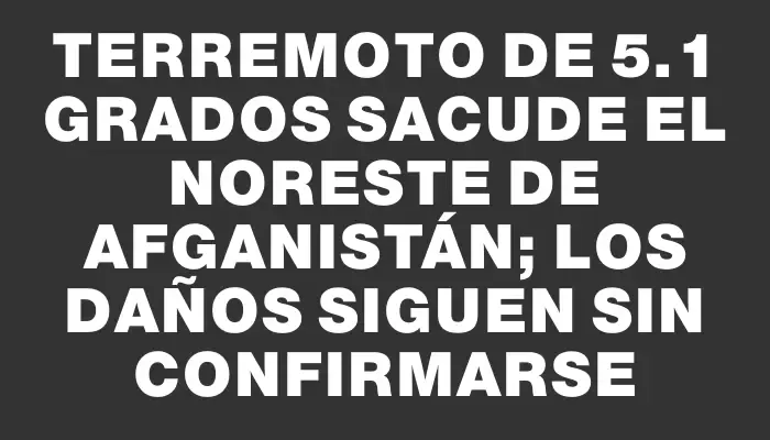 Terremoto de 5.1 grados sacude el noreste de Afganistán; los daños siguen sin confirmarse