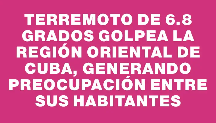 Terremoto de 6.8 grados golpea la región oriental de Cuba, generando preocupación entre sus habitantes