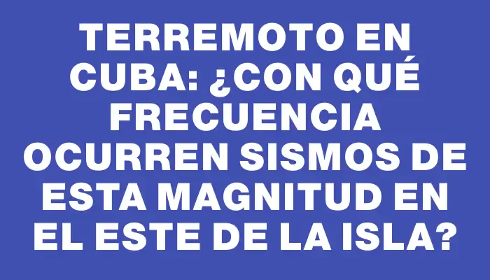 Terremoto en Cuba: ¿Con qué frecuencia ocurren sismos de esta magnitud en el este de la isla?