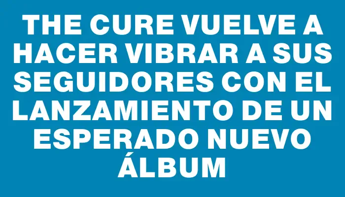 The Cure vuelve a hacer vibrar a sus seguidores con el lanzamiento de un esperado nuevo álbum