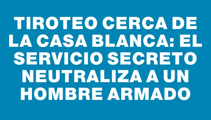 Tiroteo cerca de la Casa Blanca: el Servicio Secreto neutraliza a un hombre armado