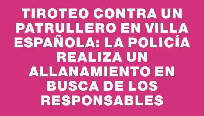Tiroteo contra un patrullero en Villa Española: la Policía realiza un allanamiento en busca de los responsables