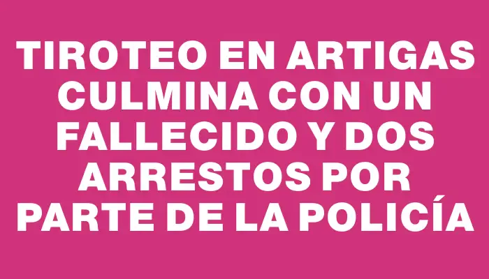 Tiroteo en Artigas culmina con un fallecido y dos arrestos por parte de la Policía