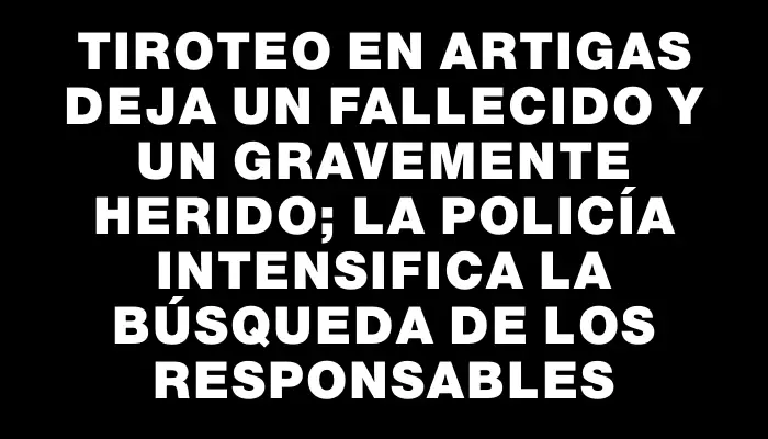 Tiroteo en Artigas deja un fallecido y un gravemente herido; la policía intensifica la búsqueda de los responsables