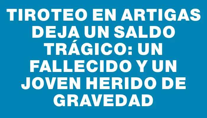 Tiroteo en Artigas deja un saldo trágico: un fallecido y un joven herido de gravedad