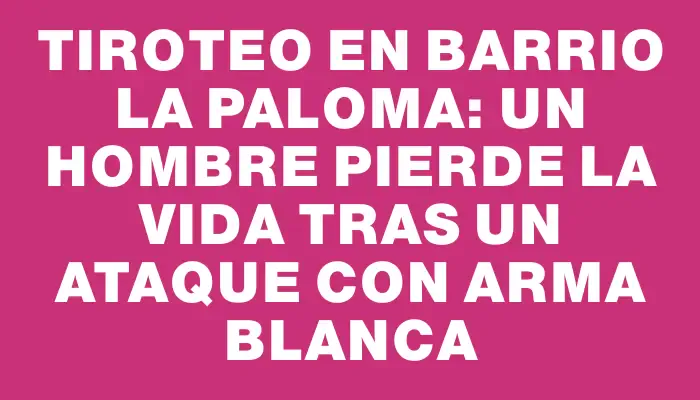 Tiroteo en barrio La Paloma: un hombre pierde la vida tras un ataque con arma blanca