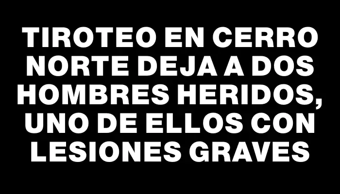 Tiroteo en Cerro Norte deja a dos hombres heridos, uno de ellos con lesiones graves