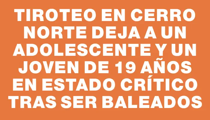 Tiroteo en Cerro Norte deja a un adolescente y un joven de 19 años en estado crítico tras ser baleados