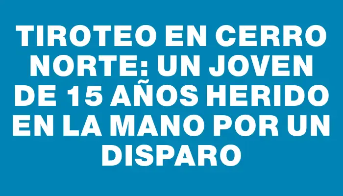 Tiroteo en Cerro Norte: un joven de 15 años herido en la mano por un disparo