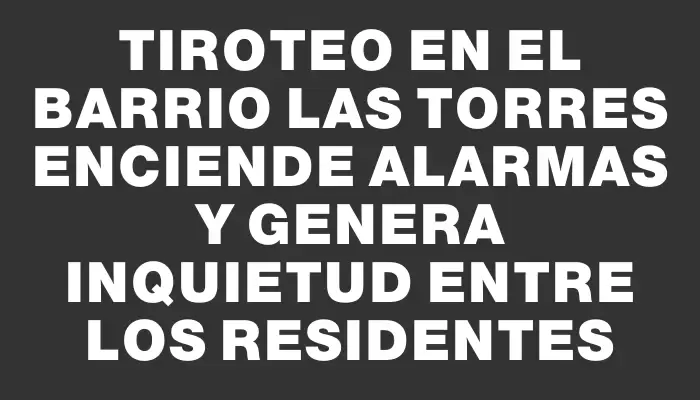 Tiroteo en el barrio Las Torres enciende alarmas y genera inquietud entre los residentes