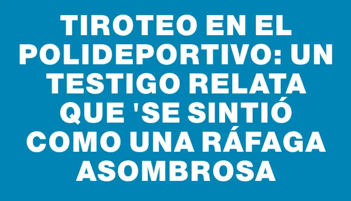 Tiroteo en el polideportivo: un testigo relata que "se sintió como una ráfaga asombrosa