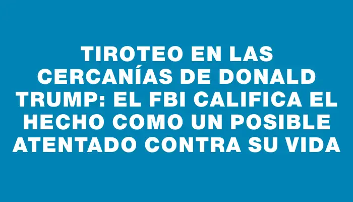 Tiroteo en las cercanías de Donald Trump: el Fbi califica el hecho como un posible atentado contra su vida