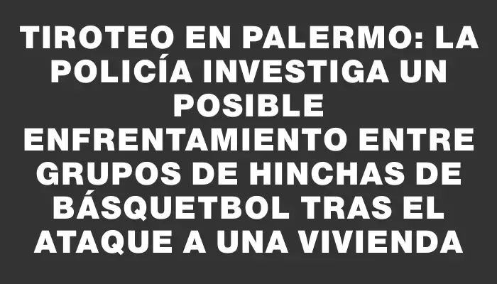 Tiroteo en Palermo: La policía investiga un posible enfrentamiento entre grupos de hinchas de básquetbol tras el ataque a una vivienda