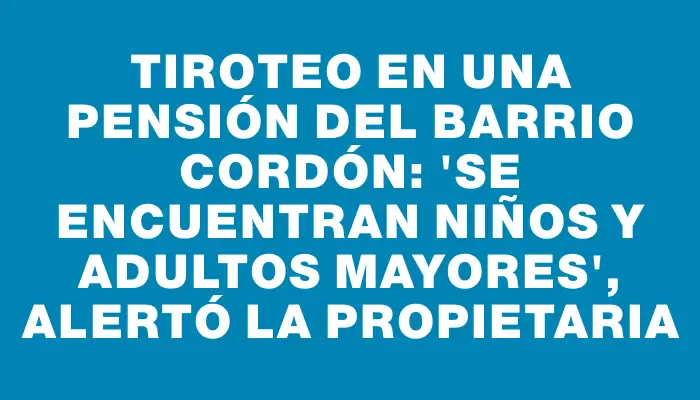 Tiroteo en una pensión del barrio Cordón: "Se encuentran niños y adultos mayores", alertó la propietaria