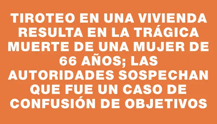 Tiroteo en una vivienda resulta en la trágica muerte de una mujer de 66 años; las autoridades sospechan que fue un caso de confusión de objetivos